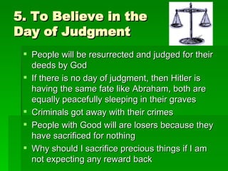 5. To Believe in the Day of Judgment People will be resurrected and judged for their deeds by God If there is no day of judgment, then Hitler is having the same fate like Abraham, both are equally peacefully sleeping in their graves Criminals got away with their crimes People with Good will are losers because they have sacrificed for nothing Why should I sacrifice precious things if I am not expecting any reward back 