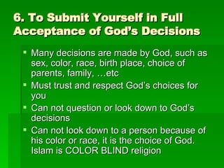 6. To Submit Yourself in Full Acceptance of God’s Decisions Many decisions are made by God, such as sex, color, race, birth place, choice of parents, family, …etc Must trust and respect God’s choices for you Can not question or look down to God’s decisions Can not look down to a person because of his color or race, it is the choice of God. Islam is COLOR BLIND religion 