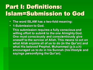 Part I: Definitions: Islam=Submission to God The word ISLAM has a two-fold meaning:  1-Submission to God.  This submission requires a fully conscious and willing effort to submit to the one Almighty God. One must consciously and conscientiously give oneself to the service of Allah. This means to act on what Allah enjoins all of us to do (in the Qur'an) and what His beloved Prophet, Muhammad (p.b.u.h) encouraged us to do in his Sunnah (his lifestyle and sayings personifying the Qur'an).   
