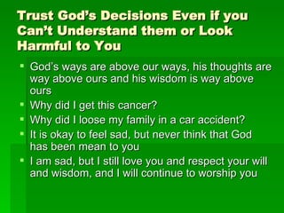 Trust God’s Decisions Even if you Can’t Understand them or Look Harmful to You God’s ways are above our ways, his thoughts are way above ours and his wisdom is way above ours Why did I get this cancer? Why did I loose my family in a car accident? It is okay to feel sad, but never think that God has been mean to you I am sad, but I still love you and respect your will and wisdom, and I will continue to worship you 