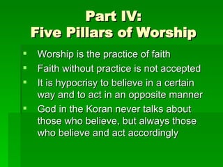 Part IV: Five Pillars of Worship Worship is the practice of faith Faith without practice is not accepted It is hypocrisy to believe in a certain way and to act in an opposite manner God in the Koran never talks about those who believe, but always those who believe and act accordingly 