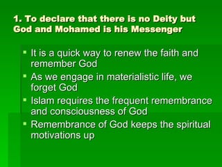 1. To declare that there is no Deity but God and Mohamed is his Messenger It is a quick way to renew the faith and remember God As we engage in materialistic life, we forget God Islam requires the frequent remembrance and consciousness of God Remembrance of God keeps the spiritual motivations up 