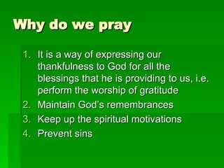 Why do we pray It is a way of expressing our thankfulness to God for all the blessings that he is providing to us, i.e. perform the worship of gratitude Maintain God’s remembrances Keep up the spiritual motivations Prevent sins 