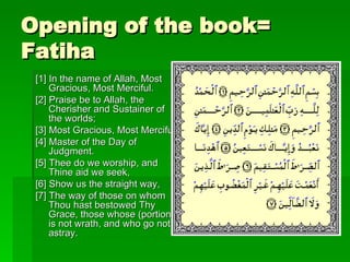 Opening of the book= Fatiha [1] In the name of Allah, Most Gracious, Most Merciful.  [2] Praise be to Allah, the Cherisher and Sustainer of the worlds;  [3] Most Gracious, Most Merciful;  [4] Master of the Day of Judgment.  [5] Thee do we worship, and Thine aid we seek,  [6] Show us the straight way,  [7] The way of those on whom Thou hast bestowed Thy Grace, those whose (portion) is not wrath, and who go not astray.  