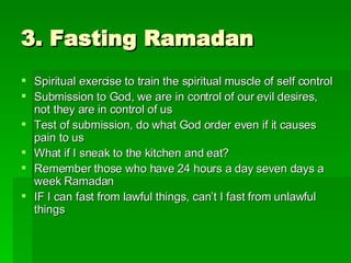3. Fasting Ramadan Spiritual exercise to train the spiritual muscle of self control Submission to God, we are in control of our evil desires, not they are in control of us Test of submission, do what God order even if it causes pain to us What if I sneak to the kitchen and eat? Remember those who have 24 hours a day seven days a week Ramadan IF I can fast from lawful things, can’t I fast from unlawful things 