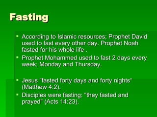 Fasting According to Islamic resources; Prophet David used to fast every other day. Prophet Noah fasted for his whole life . Prophet Mohammed used to fast 2 days every week; Monday and Thursday. Jesus "fasted forty days and forty nights“ (Matthew 4:2).  Disciples were fasting: "they fasted and prayed" (Acts 14:23).  