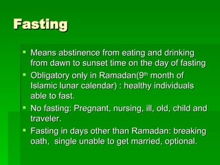 Fasting Means abstinence from eating and drinking from dawn to sunset time on the day of fasting Obligatory only in Ramadan(9 th  month of Islamic lunar calendar) : healthy individuals able to fast.  No fasting: Pregnant, nursing, ill, old, child and traveler. Fasting in days other than Ramadan: breaking oath,  single unable to get married, optional.  