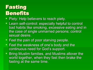 Fasting  Benefits Piety: Help believers to reach piety. Learn self-control: especially helpful to control bad habits like smoking, excessive eating and in the case of single unmarried persons; control sexual desire. Feel the pain of poor starving people. Feel the weakness of one’s body and the continuous need for God’s support. Bring Muslim families, and Muslims allover the world together, when they fast then brake the fasting at the same time. 