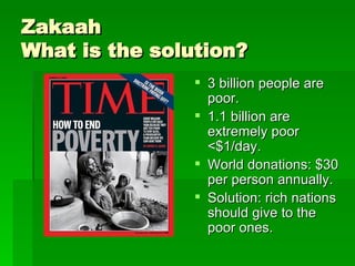 Zakaah What is the solution? 3 billion people are poor. 1.1 billion are extremely poor <$1/day. World donations: $30 per person annually.  Solution: rich nations should give to the poor ones.  