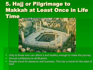 5. Hajj or Pilgrimage to Makkah at Least Once in Life Time Only to those who can afford it and healthy enough to make the journey Annual conference to all Muslims People travel for pleasure and business. This trip is travel for the sake of God 