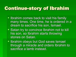 Continue-story of Ibrahim Ibrahim comes back to visit his family many times. One time, he is ordered in a dream to sacrifice his son, Ismael. Satan try to convince Ibrahim not to kill his son, so Ibrahim starts throwing stones on Satan. Ibrahim obeys but God saves Ismael through a miracle and orders Ibrahim to sacrifice a lamb instead. 