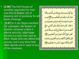 [3;96]  The first House (of worship) appointed for men was that at Bakka; full of blessing and of guidance for all kinds of beings:  [3;97]  In it are Signs manifest; (for example), the Station of Ibrahim; whoever enters it attains security; pilgrimage thereto is a duty men owe to Allah, those who can afford the journey; but if any deny faith, Allah stands not in need of any of His creatures.  