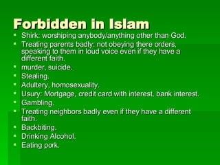 Forbidden in Islam Shirk: worshiping anybody/anything other than God. Treating parents badly: not obeying there orders, speaking to them in loud voice even if they have a different faith. murder, suicide. Stealing. Adultery, homosexuality.  Usury: Mortgage, credit card with interest, bank interest. Gambling.  Treating neighbors badly even if they have a different faith. Backbiting. Drinking Alcohol. Eating pork. 