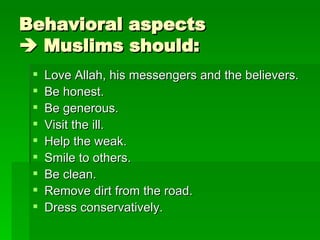 Behavioral aspects   Muslims should: Love Allah, his messengers and the believers. Be honest. Be generous. Visit the ill. Help the weak. Smile to others. Be clean. Remove dirt from the road. Dress conservatively. 