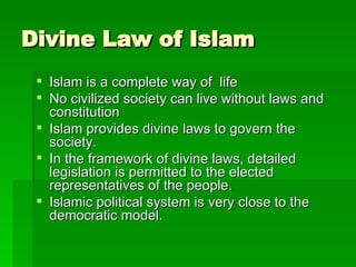 Divine Law of Islam Islam is a complete way of  life No civilized society can live without laws and constitution Islam provides divine laws to govern the society.  In the framework of divine laws, detailed legislation is permitted to the elected representatives of the people. Islamic political system is very close to the democratic model. 