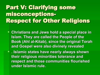 Part V: Clarifying some misconceptions- Respect for Other Religions  Christians and Jews hold a special place in Islam. They are called the People of the Book (Ahl al-Kitab), since the original Torah and Gospel were also divinely revealed   . Islamic states have nearly always shown their religious minorities tolerance and respect and those communities flourished under Islamic rule.   
