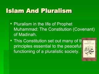 Islam And Pluralism Pluralism in the life of Prophet Muhammad: The Constitution (Covenant) of Madinah. This Constitution set out many of the principles essential to the peaceful functioning of a pluralistic society.  