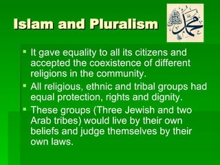 Islam and Pluralism It gave equality to all its citizens and accepted the coexistence of different religions in the community.   All religious, ethnic and tribal groups had equal protection, rights and dignity. These groups (Three Jewish and two Arab tribes) would live by their own beliefs and judge themselves by their own laws.  