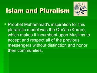 Islam and Pluralism Prophet Muhammad's inspiration for this pluralistic model was the Qur'an (Koran), which makes it incumbent upon Muslims to accept and respect all of the previous messengers without distinction and honor their communities. 