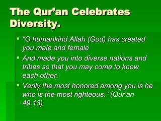 The Qur’an Celebrates Diversity. “ O humankind Allah (God)   has created you male and female  And made you into diverse nations and tribes so that you may come to know each other.  Verily the most honored among you is he who is the most righteous.” ( Qur’an  49.13) 