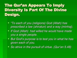 The Qur’an Appears To Imply Diversity Is Part Of The Divine Design. “ To each of you (religions) God (Allah) has prescribed a law (shiratun) and a way (minhaj). If God (Allah)  had willed he would have made you a single people. But God’s purpose is to test you in what he has given each of you. So strive in the pursuit of virtue. (Qur’an 5.48) 