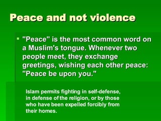 Peace and not violence "Peace" is the most common word on a Muslim's tongue. Whenever two people meet, they exchange greetings, wishing each other peace: "Peace be upon you."   Islam permits fighting in self-defense, in defense of the religion, or by those who have been expelled forcibly from their homes.   