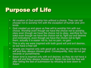 Purpose of Life All creation of God worship him without a choice. They can not choose not to worship him with the exception of human and Jinn kinds God created us and gave us free will to worship him with our choice. Worship even though we have the choice not to worship, obey even though we have the choice not to obey, sacrifice for his sake even though we have the choice not to, fight our evil desires and inclinations, even though we have the choice not to fight them, actually it is easier not to, but no pain, no gain This is why we were inspired with both good will and evil desires, so we have a free will Angels are inspired only with good will, so they do not have a free will and they always choose good. Consequently, they do not get rewards or punishments Satan kind is inspired only with evil desires, so they do not have a free will and they always choose evil. Satan has lost the free will after failing the test of submission by refusing to bow down to Adam 