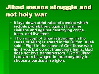 Jihad means struggle and not holy war It lays down strict rules of combat which include prohibitions against harming civilians and against destroying crops, trees, and livestock. The concept of Jihad (struggling in the cause of Allah) is stated in the Qur'an. Allah said: "Fight in the cause of God those who fight you, but do not transgress limits. God does not love transgressors." [2:19] Jihad is never to be waged to force anybody to choose a particular religion.   The concept of Jihad (struggling in the 