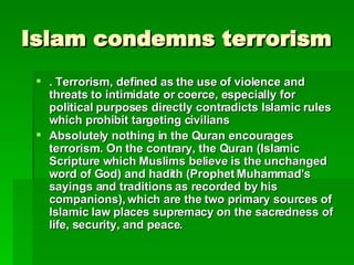 Islam condemns terrorism . Terrorism, defined as the use of violence and threats to intimidate or coerce, especially for political purposes directly contradicts Islamic rules which prohibit targeting civilians   Absolutely nothing in the Quran encourages terrorism. On the contrary, the Quran (Islamic Scripture which Muslims believe is the unchanged word of God) and hadith (Prophet Muhammad's sayings and traditions as recorded by his companions), which are the two primary sources of Islamic law places supremacy on the sacredness of life, security, and peace.   
