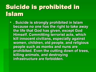Suicide is prohibited in Islam . Suicide is strongly prohibited in Islam because no one has the right to take away the life that God has given, except God Himself. Committing terrorist acts, which kill innocent civilians, especially against women, children, old people, and religious people such as monks and nuns are prohibited. Even the cutting down of trees, killing animals, and destroying infrastructure are forbidden.   