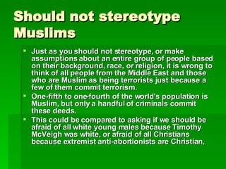 Should not stereotype Muslims Just as you should not stereotype, or make assumptions about an entire group of people based on their background, race, or religion, it is wrong to think of all people from the Middle East and those who are Muslim as being terrorists just because a few of them commit terrorism.   One-fifth to one-fourth of the world's population is Muslim, but only a handful of criminals commit these deeds.   This could be compared to asking if we should be afraid of all white young males because Timothy McVeigh was white, or afraid of all Christians because extremist anti-abortionists are Christian,   