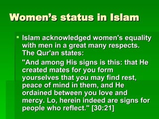 Women’s status in Islam Islam acknowledged women's equality with men in a great many respects. The Qur'an states:   "And among His signs is this: that He created mates for you form yourselves that you may find rest, peace of mind in them, and He ordained between you love and mercy. Lo, herein indeed are signs for people who reflect." [30:21]   