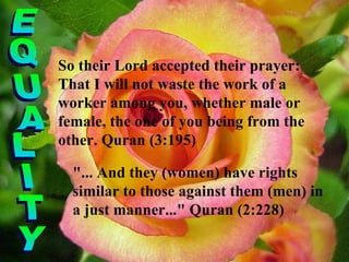 So their Lord accepted their prayer: That I will not waste the work of a worker among you, whether male or female, the one of you being from the other. Quran (3:195) EQUALITY "... And they (women) have rights similar to those against them (men) in a just manner..." Quran (2:228) 