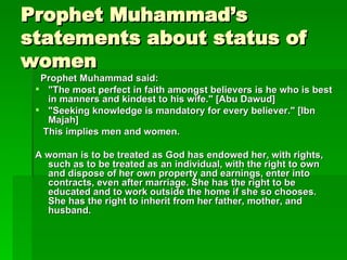 Prophet Muhammad’s statements about status of women Prophet Muhammad said:  "The most perfect in faith amongst believers is he who is best in manners and kindest to his wife." [Abu Dawud] "Seeking knowledge is mandatory for every believer." [Ibn Majah]  This implies men and women.   A woman is to be treated as God has endowed her, with rights, such as to be treated as an individual, with the right to own and dispose of her own property and earnings, enter into contracts, even after marriage. She has the right to be educated and to work outside the home if she so chooses. She has the right to inherit from her father, mother, and husband.   