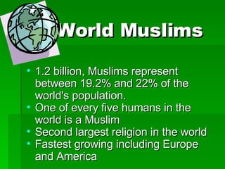 World Muslims 1.2 billion, Muslims represent between 19.2% and 22% of the world's population. One of every five humans in the world is a Muslim Second largest religion in the world Fastest growing including Europe and America 