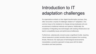 Introduction to IT
adaptation challenges
As organizations embark on their digital transformation journeys, they
often encounter a myriad of challenges related to IT adaptation. One
common issue is the resistance to change among employees who are
accustomed to traditional methods and systems. Additionally, the
complexity of integrating new technologies with existing infrastructure can
lead to compatibility issues and performance bottlenecks.
Furthermore, cybersecurity concerns pose a significant hurdle, requiring
robust measures to protect sensitive data and systems from evolving
threats. Moreover, the rapid pace of technological advancements
necessitates a proactive approach to keep pace with the latest
innovations and best practices.
 
