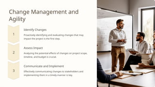 Change Management and
Agility
Identify Changes
Proactively identifying and evaluating changes that may
impact the project is the first step.
Assess Impact
Analyzing the potential effects of changes on project scope,
timeline, and budget is crucial.
Communicate and Implement
Effectively communicating changes to stakeholders and
implementing them in a timely manner is key.
 