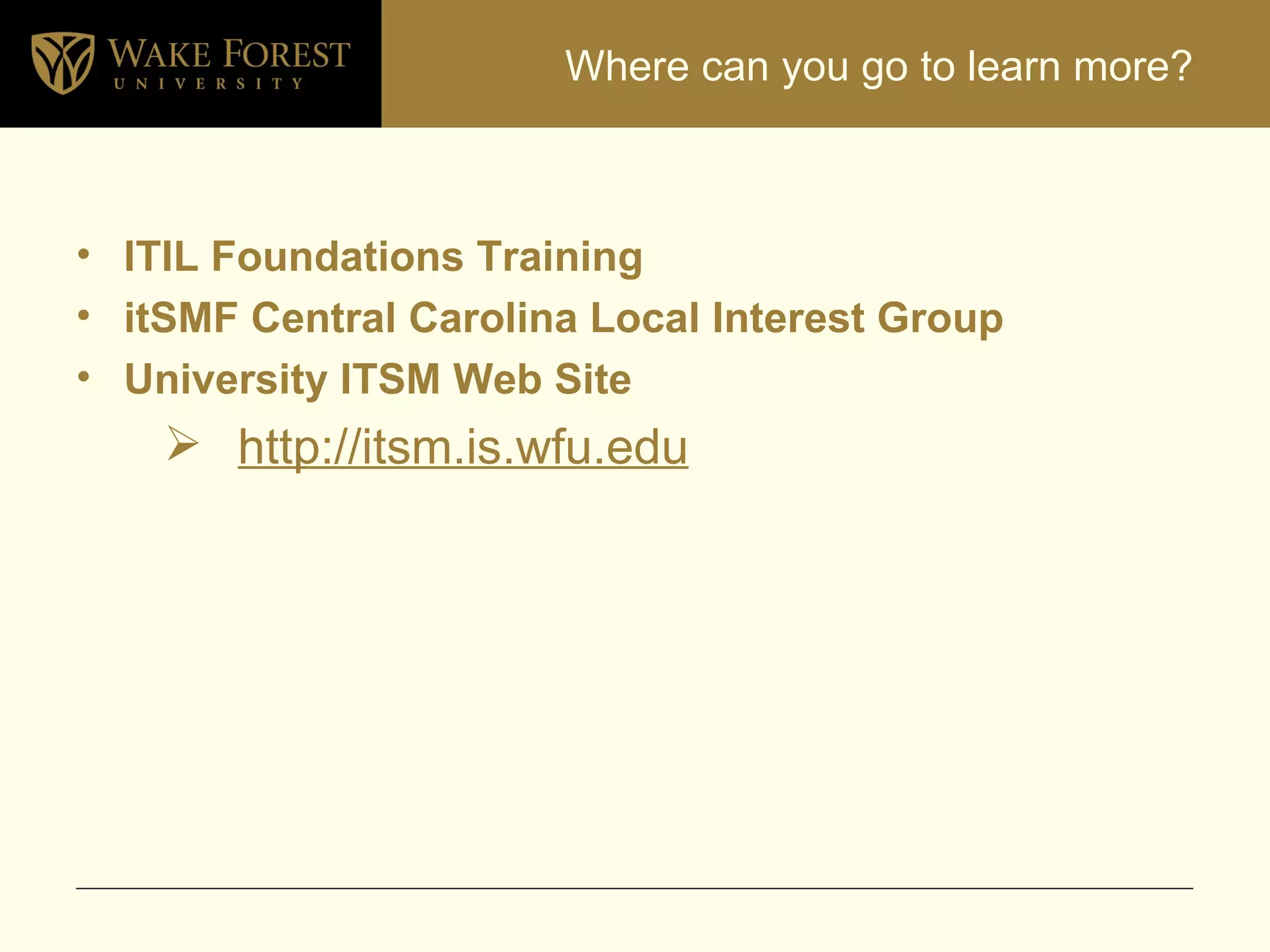 Where can you go to learn more? ITIL Foundations Training itSMF Central Carolina Local Interest Group University ITSM Web Site http://itsm.is.wfu.edu 