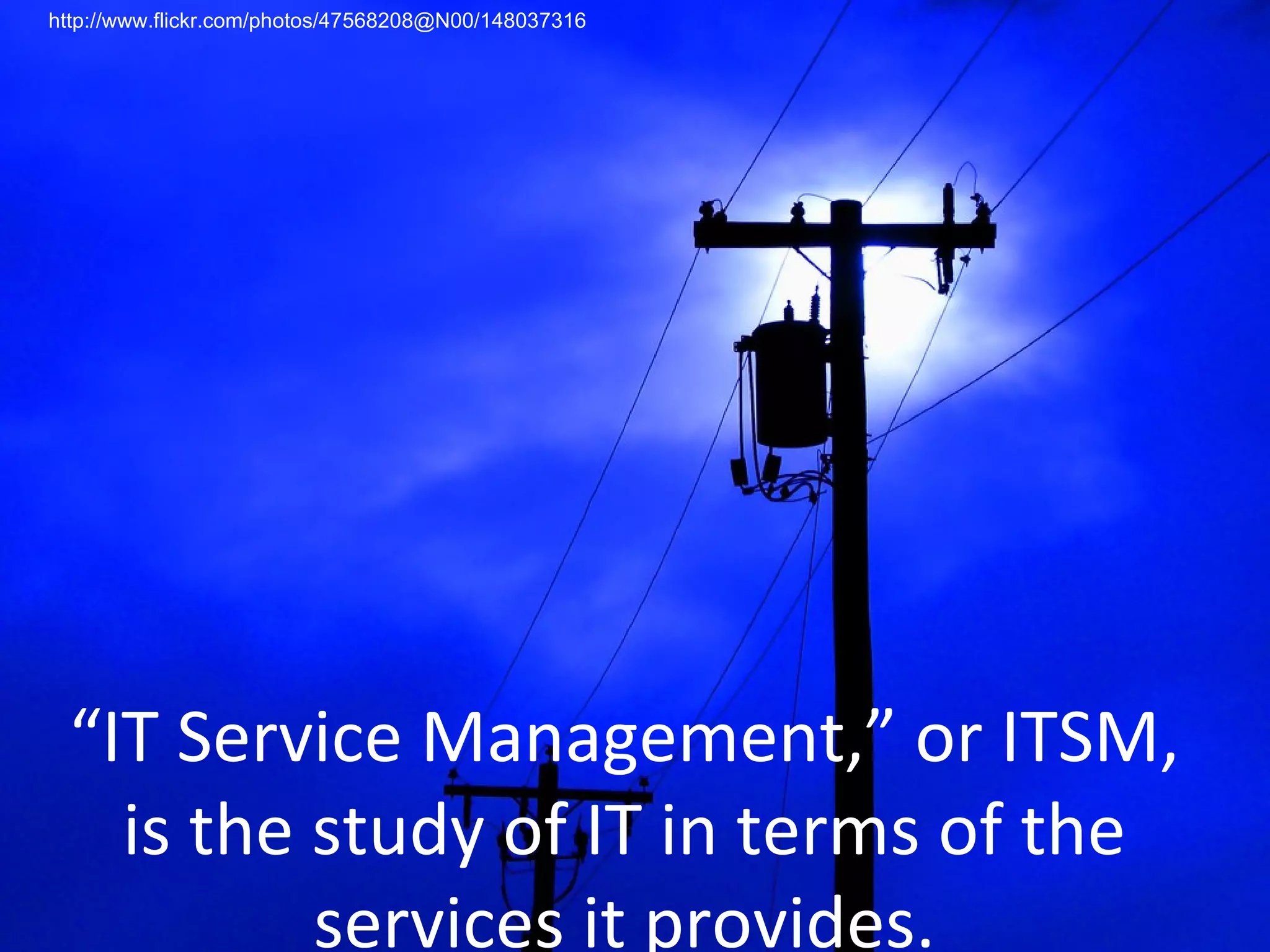“ IT Service Management,” or ITSM, is the study of IT in terms of the services it provides. http://www.flickr.com/photos/47568208@N00/148037316 