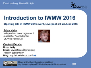 Introduction to IWMW 2016
Opening talk at IWMW 2016 event, Liverpool, 21-23 June 2016
Brian Kelly
Independent event organiser /
researcher / consultant at
UK Web Focus Ltd.
Contact Details
Brian Kelly
Email: ukwebfocus@gmail.com
Twitter: @briankelly
Blog: http://ukwebfocus.com/
Slides and further information available at
http://iwmw.org/iwmw2016/talks/iwmw-2016-introduction/
Event hashtag: #iwmw16 #p0
 