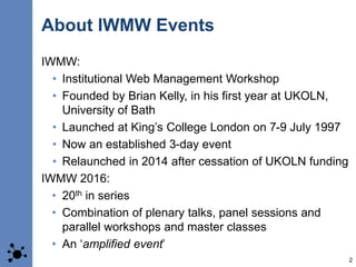 About IWMW Events
IWMW:
• Institutional Web Management Workshop
• Founded by Brian Kelly, in his first year at UKOLN,
Univ...