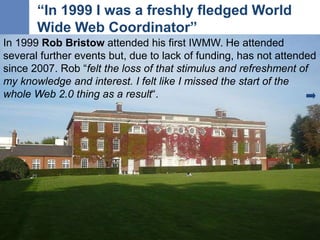 “In 1999 I was a freshly fledged World
Wide Web Coordinator”
9
In 1999 Rob Bristow attended his first IWMW. He attended
se...