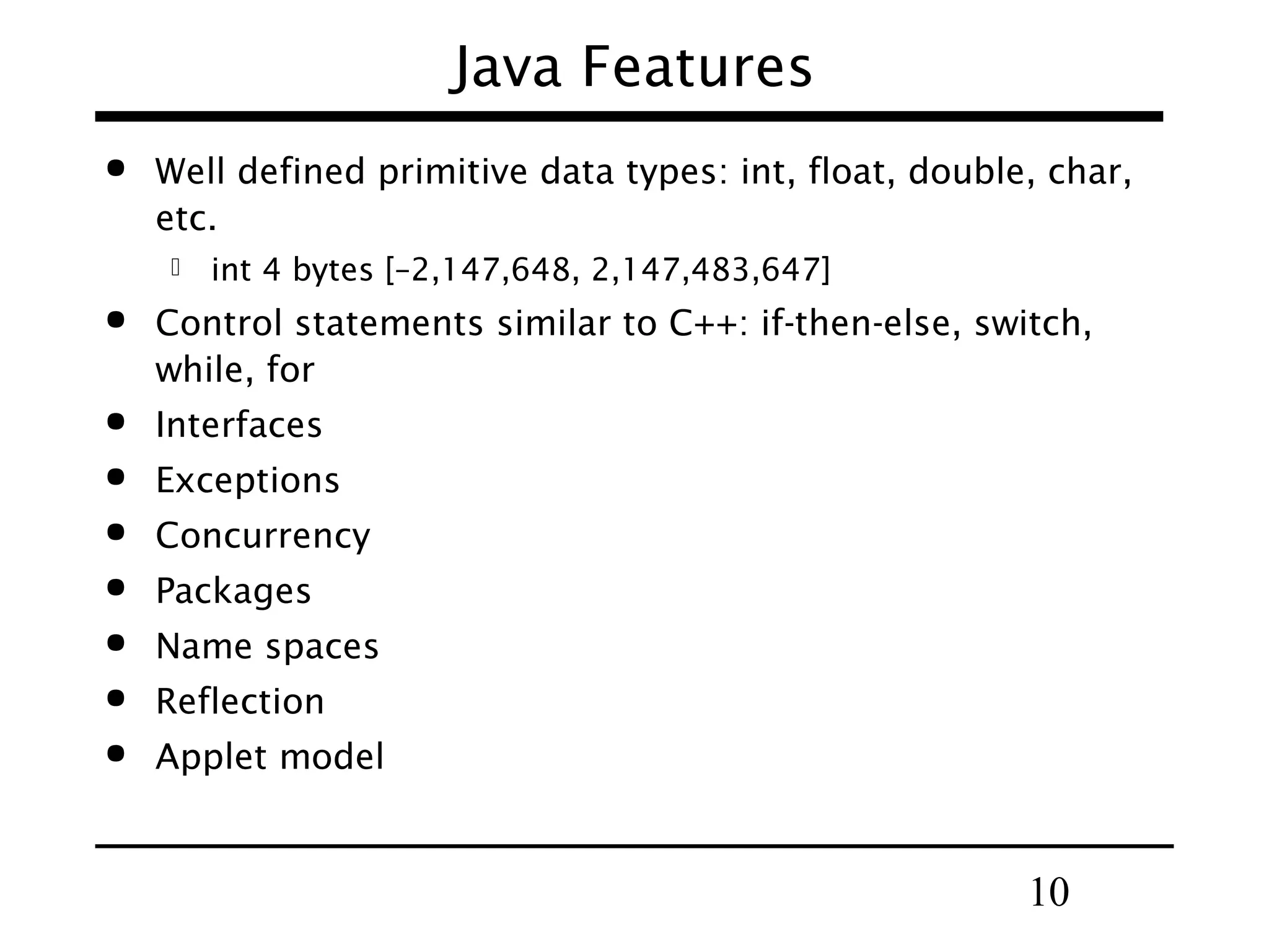 Java Features  Well defined primitive data types: int, float, double, char, etc.  int 4 bytes [–2,147,648, 2,147,483,647]  Control statements similar to C++: if-then-else, switch, while, for  Interfaces  Exceptions  Concurrency  Packages  Name spaces  Reflection  Applet model 10 