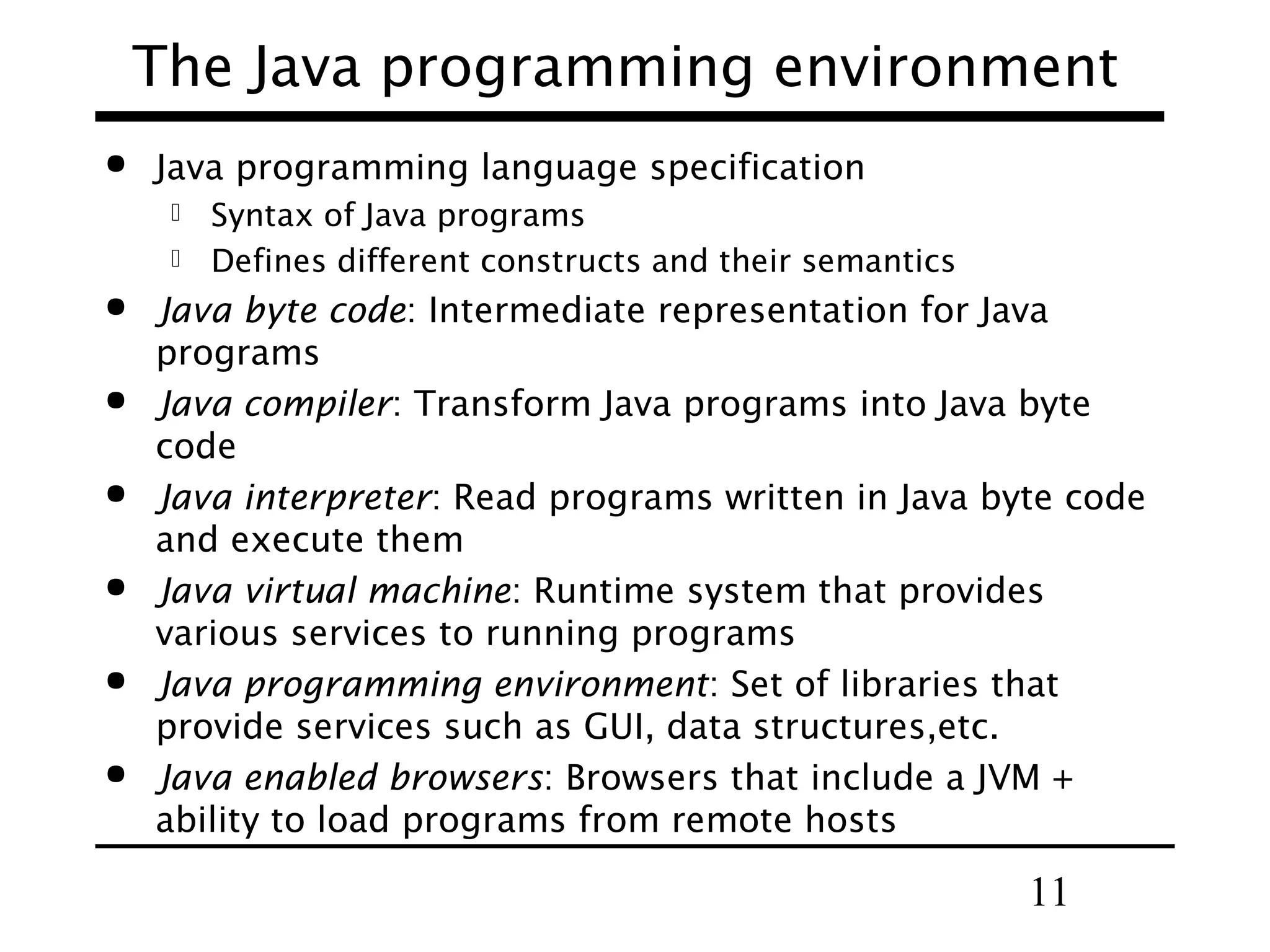 The Java programming environment  Java programming language specification Syntax of Java programs  Defines different constructs and their semantics        Java byte code: Intermediate representation for Java programs Java compiler: Transform Java programs into Java byte code Java interpreter: Read programs written in Java byte code and execute them Java virtual machine: Runtime system that provides various services to running programs Java programming environment: Set of libraries that provide services such as GUI, data structures,etc. Java enabled browsers: Browsers that include a JVM + ability to load programs from remote hosts 11 