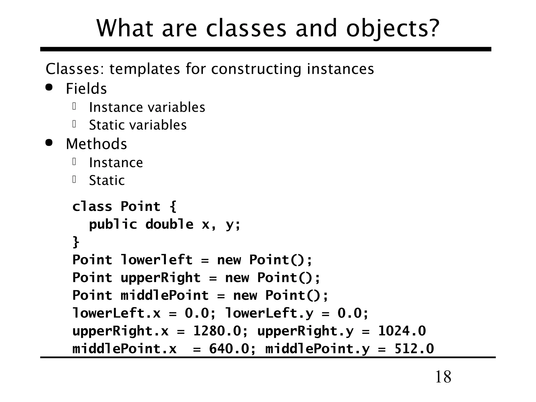 What are classes and objects? Classes: templates for constructing instances  Fields Instance variables  Static variables   Methods Instance  Static  class Point { public double x, y; } Point lowerleft = new Point(); Point upperRight = new Point(); Point middlePoint = new Point(); lowerLeft.x = 0.0; lowerLeft.y = 0.0; upperRight.x = 1280.0; upperRight.y = 1024.0 middlePoint.x = 640.0; middlePoint.y = 512.0 18 