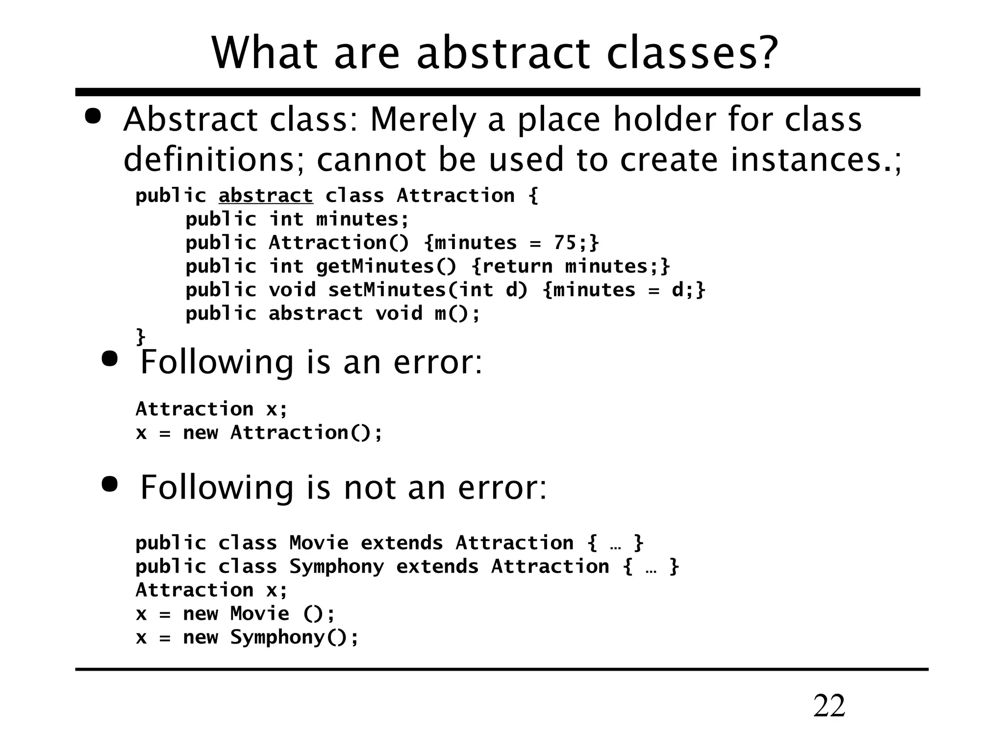 What are abstract classes?  Abstract class: Merely a place holder for class definitions; cannot be used to create instances.; public abstract class Attraction { public int minutes; public Attraction() {minutes = 75;} public int getMinutes() {return minutes;} public void setMinutes(int d) {minutes = d;} public abstract void m(); }  Following is an error: Attraction x; x = new Attraction();  Following is not an error: public class Movie extends Attraction { … } public class Symphony extends Attraction { … } Attraction x; x = new Movie (); x = new Symphony(); 22 