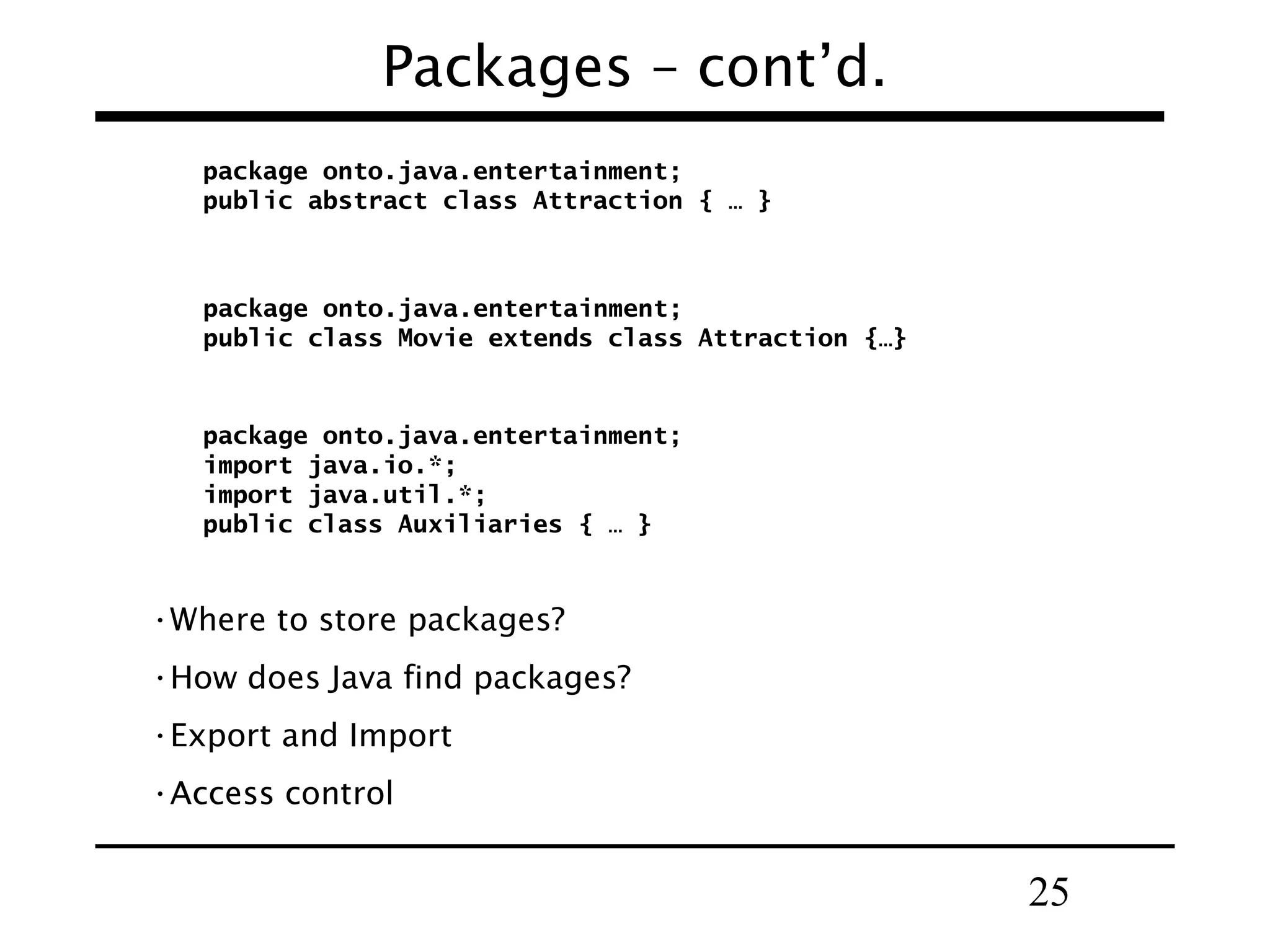 Packages – cont’d. package onto.java.entertainment; public abstract class Attraction { … } package onto.java.entertainment; public class Movie extends class Attraction {…} package onto.java.entertainment; import java.io.*; import java.util.*; public class Auxiliaries { … } •Where to store packages? •How does Java find packages? •Export and Import •Access control 25 