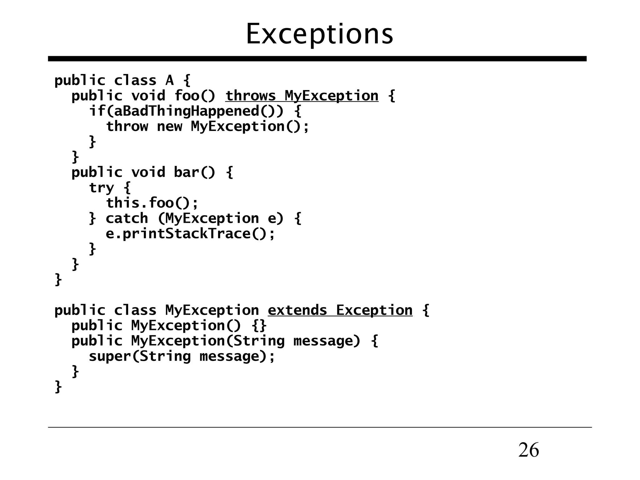 Exceptions public class A { public void foo() throws MyException { if(aBadThingHappened()) { throw new MyException(); } } public void bar() { try { this.foo(); } catch (MyException e) { e.printStackTrace(); } } } public class MyException extends Exception { public MyException() {} public MyException(String message) { super(String message); } } 26 