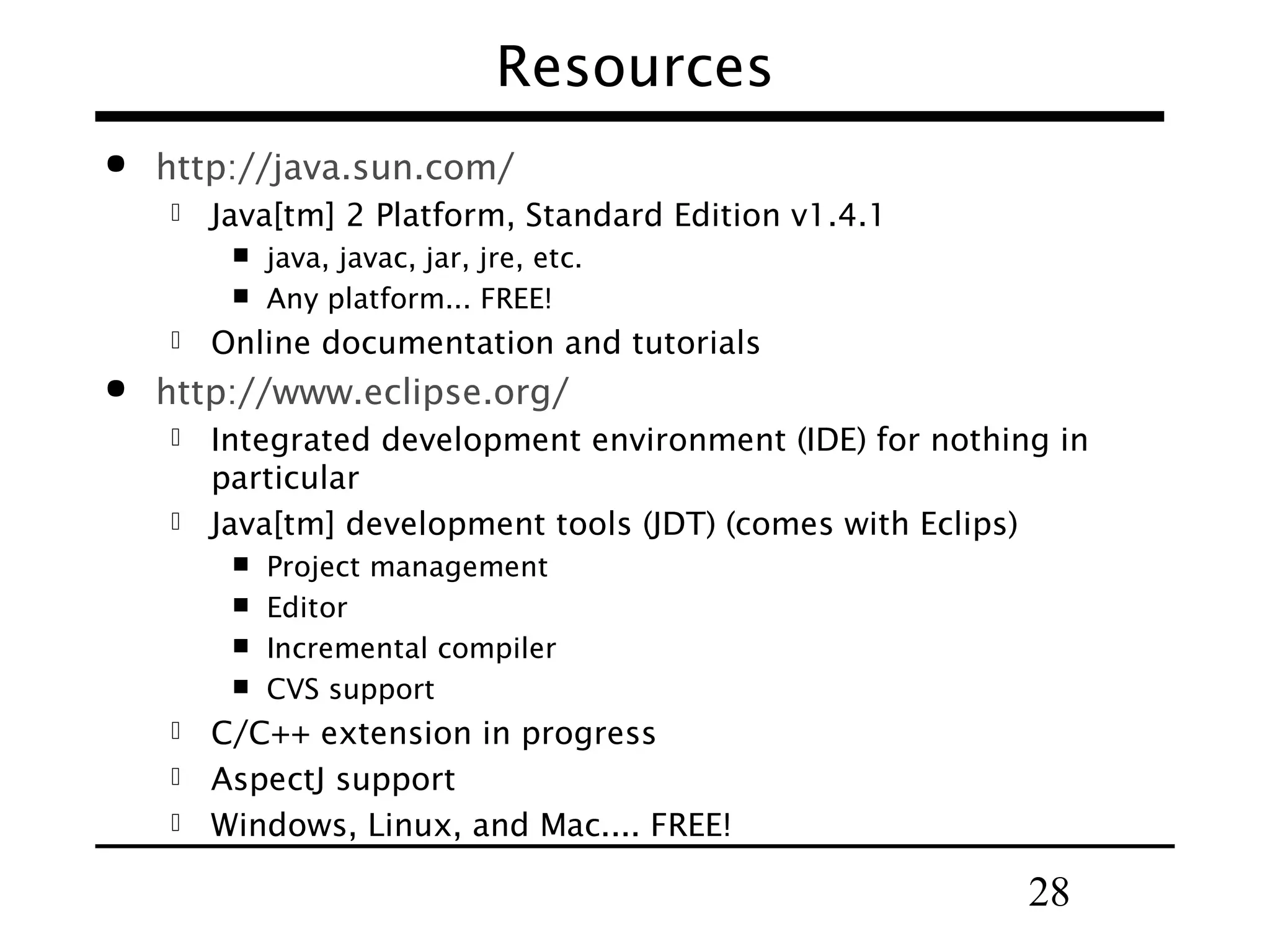 Resources  http://java.sun.com/  Java[tm] 2 Platform, Standard Edition v1.4.1     java, javac, jar, jre, etc. Any platform... FREE! Online documentation and tutorials http://www.eclipse.org/ Integrated development environment (IDE) for nothing in particular  Java[tm] development tools (JDT) (comes with Eclips)      Project management Editor Incremental compiler CVS support C/C++ extension in progress  AspectJ support  Windows, Linux, and Mac.... FREE!  28 