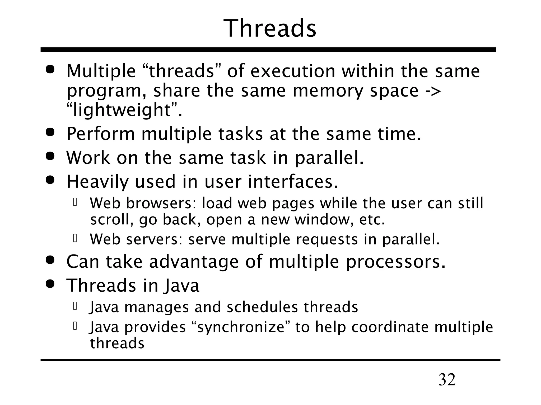 Threads     Multiple “threads” of execution within the same program, share the same memory space -> “lightweight”. Perform multiple tasks at the same time. Work on the same task in parallel. Heavily used in user interfaces.     Web browsers: load web pages while the user can still scroll, go back, open a new window, etc. Web servers: serve multiple requests in parallel. Can take advantage of multiple processors. Threads in Java   Java manages and schedules threads Java provides “synchronize” to help coordinate multiple threads 32 